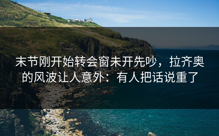 末节刚开始转会窗未开先吵，拉齐奥的风波让人意外：有人把话说重了