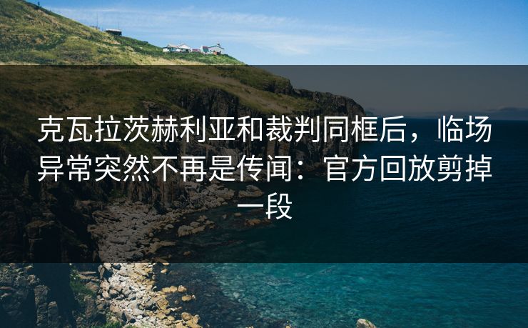 克瓦拉茨赫利亚和裁判同框后,临场异常突然不再是传闻:官方回放剪掉一段