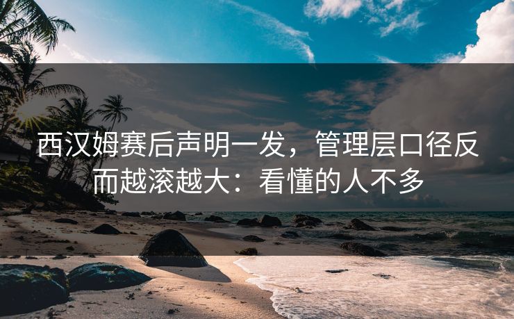 西汉姆赛后声明一发,管理层口径反而越滚越大:看懂的人不多
