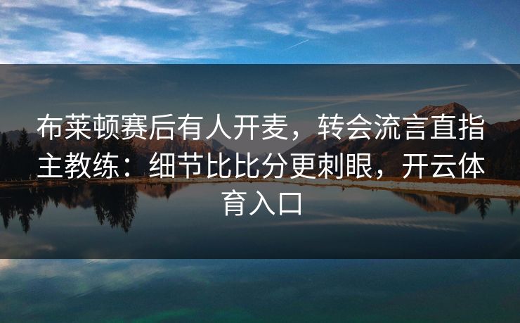 布莱顿赛后有人开麦，转会流言直指主教练：细节比比分更刺眼，开云体育入口