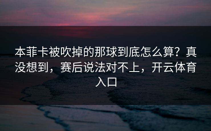 本菲卡被吹掉的那球到底怎么算?真没想到,赛后说法对不上,开云体育入口 本菲卡被吹掉的那球到底怎么算?真没想到,赛后说法对不上,开云体育入口
