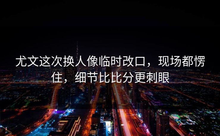 尤文这次换人像临时改口，现场都愣住，细节比比分更刺眼