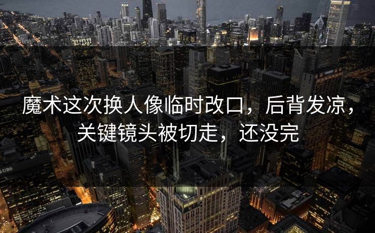 魔术这次换人像临时改口，后背发凉，关键镜头被切走，还没完