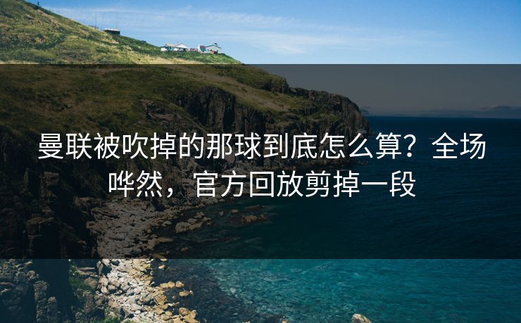 曼联被吹掉的那球到底怎么算？全场哗然，官方回放剪掉一段