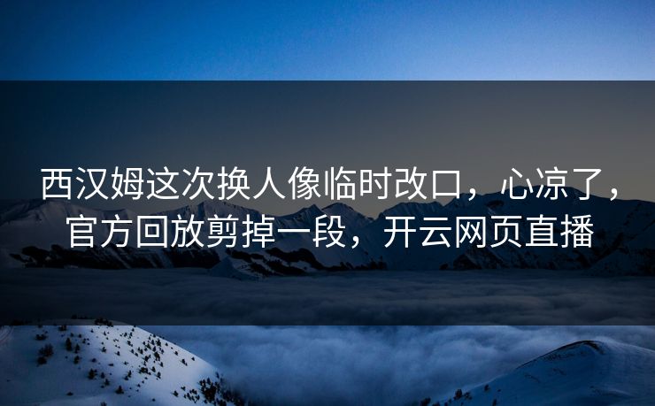 西汉姆这次换人像临时改口，心凉了，官方回放剪掉一段，开云网页直播