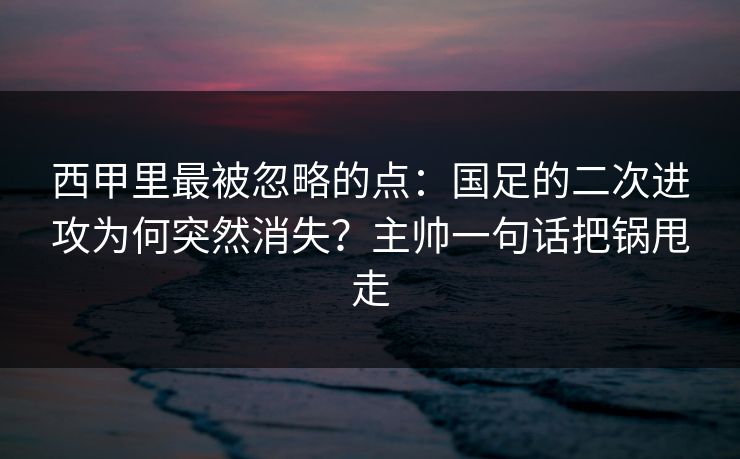 西甲里最被忽略的点：国足的二次进攻为何突然消失？主帅一句话把锅甩走