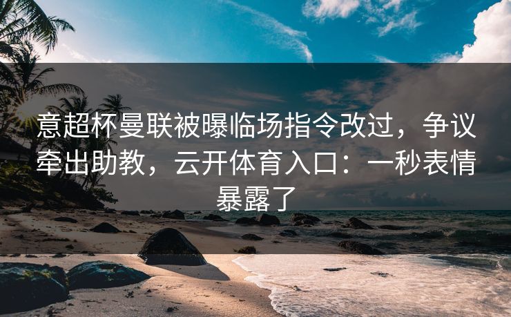 意超杯曼联被曝临场指令改过，争议牵出助教，云开体育入口：一秒表情暴露了