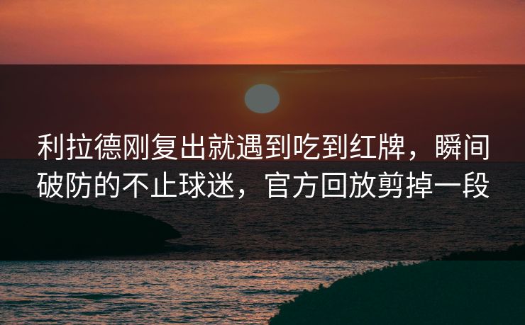 利拉德刚复出就遇到吃到红牌，瞬间破防的不止球迷，官方回放剪掉一段