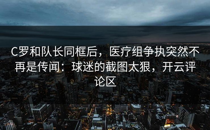 C罗和队长同框后，医疗组争执突然不再是传闻：球迷的截图太狠，开云评论区