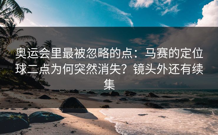 奥运会里最被忽略的点：马赛的定位球二点为何突然消失？镜头外还有续集