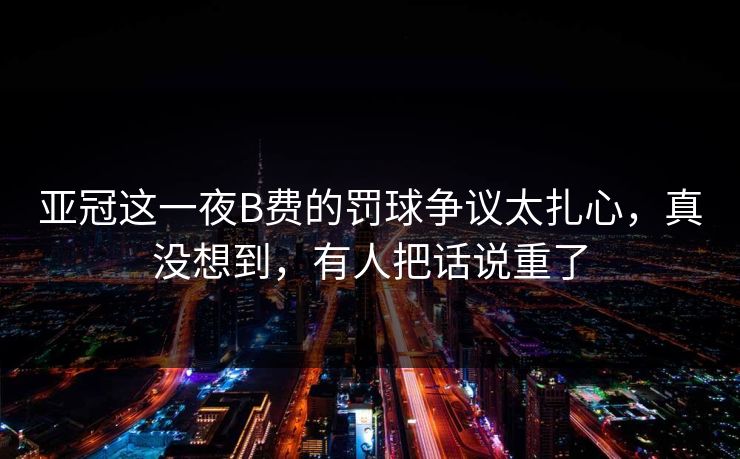 亚冠这一夜B费的罚球争议太扎心，真没想到，有人把话说重了
