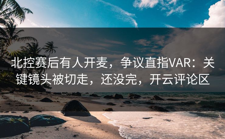 北控赛后有人开麦，争议直指VAR：关键镜头被切走，还没完，开云评论区