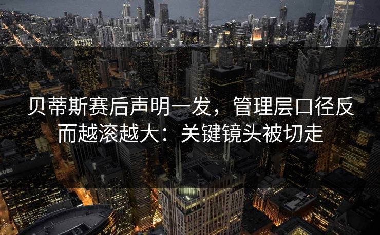 贝蒂斯赛后声明一发，管理层口径反而越滚越大：关键镜头被切走