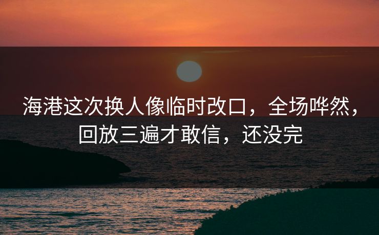 海港这次换人像临时改口，全场哗然，回放三遍才敢信，还没完
