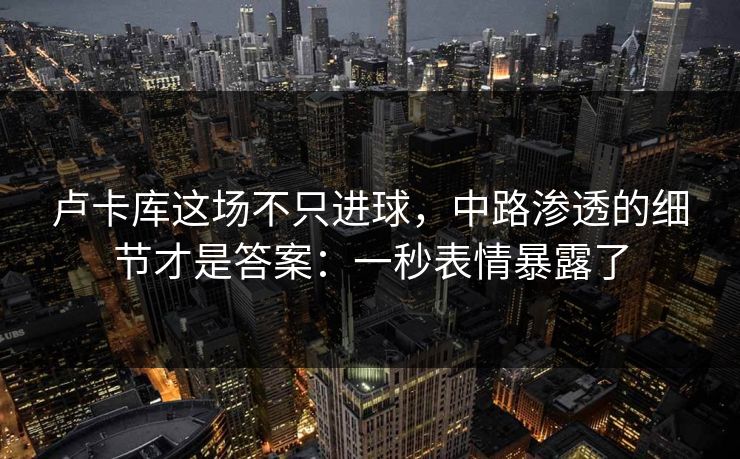 卢卡库这场不只进球，中路渗透的细节才是答案：一秒表情暴露了