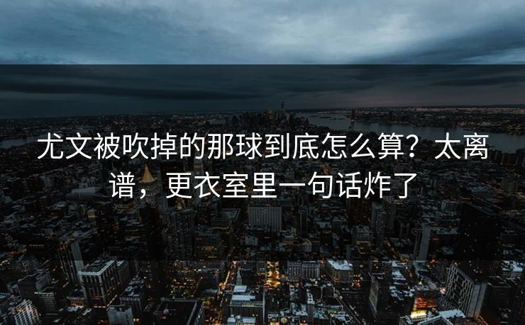 尤文被吹掉的那球到底怎么算？太离谱，更衣室里一句话炸了
