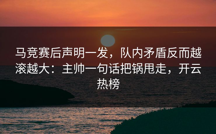 马竞赛后声明一发，队内矛盾反而越滚越大：主帅一句话把锅甩走，开云热榜