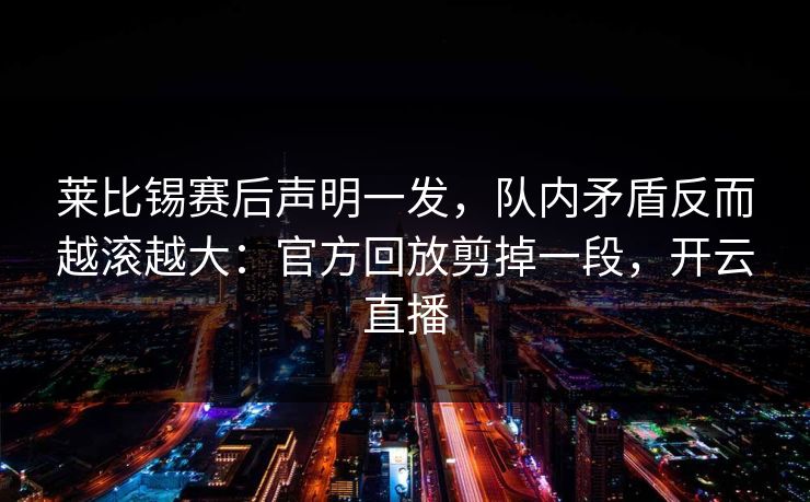 莱比锡赛后声明一发，队内矛盾反而越滚越大：官方回放剪掉一段，开云直播