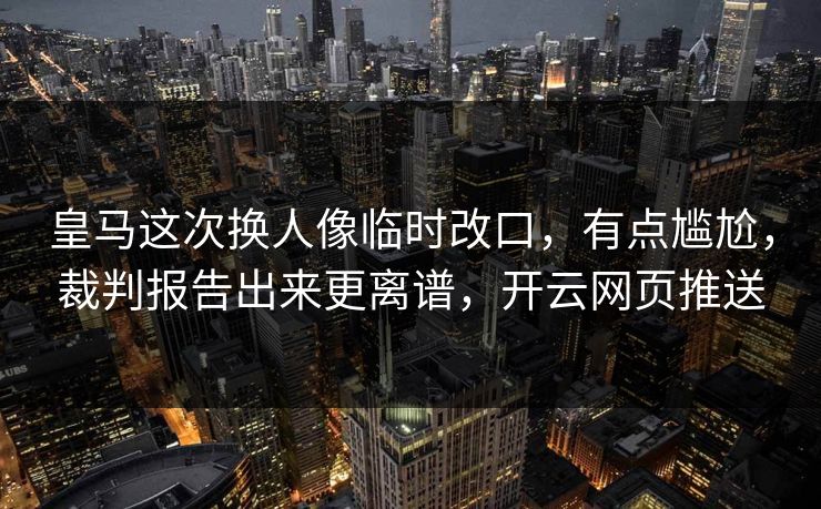 皇马这次换人像临时改口，有点尴尬，裁判报告出来更离谱，开云网页推送