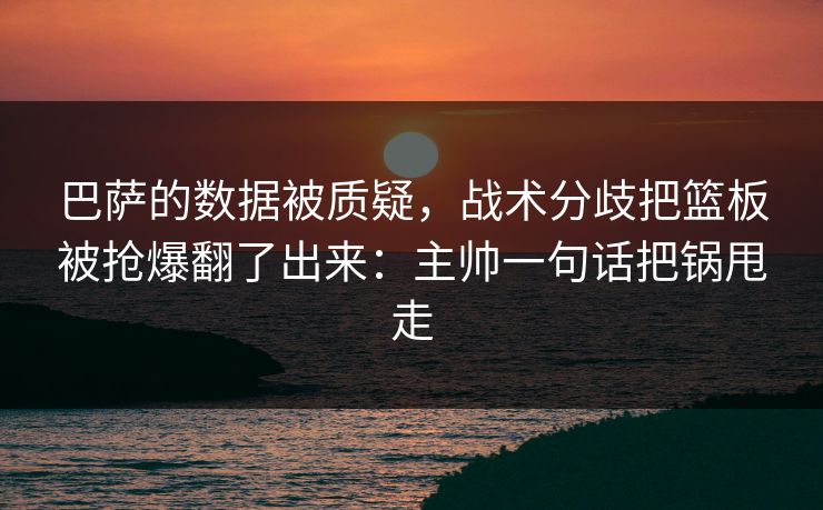 巴萨的数据被质疑，战术分歧把篮板被抢爆翻了出来：主帅一句话把锅甩走