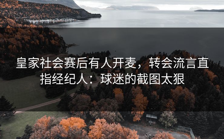 皇家社会赛后有人开麦，转会流言直指经纪人：球迷的截图太狠