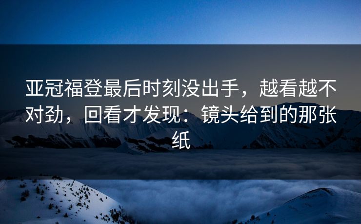 亚冠福登最后时刻没出手，越看越不对劲，回看才发现：镜头给到的那张纸