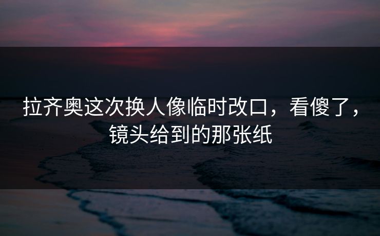 拉齐奥这次换人像临时改口，看傻了，镜头给到的那张纸