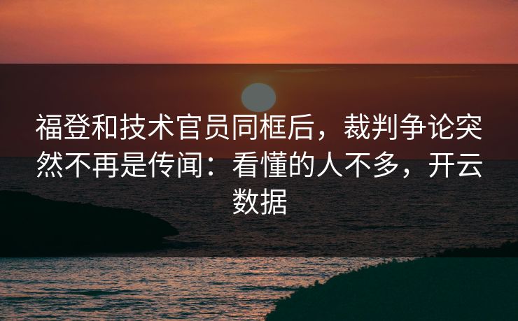 福登和技术官员同框后，裁判争论突然不再是传闻：看懂的人不多，开云数据
