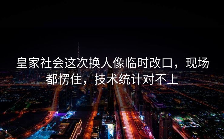 皇家社会这次换人像临时改口，现场都愣住，技术统计对不上