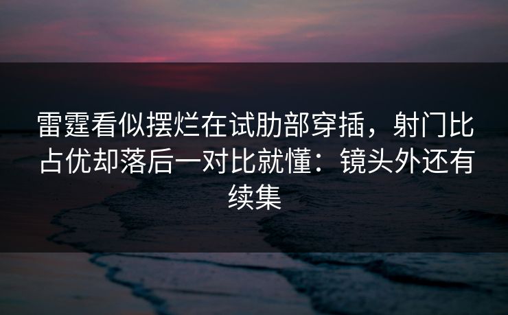 雷霆看似摆烂在试肋部穿插,射门比占优却落后一对比就懂:镜头外还有续集 雷霆看似摆烂在试肋部穿插,射门比占优却落后一对比就懂:镜头外还有续集
