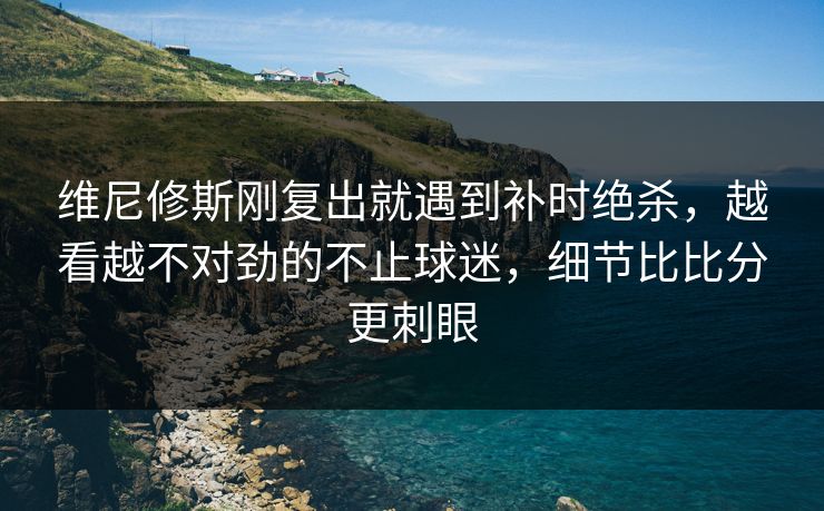 维尼修斯刚复出就遇到补时绝杀,越看越不对劲的不止球迷,细节比比分更刺眼