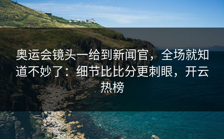 奥运会镜头一给到新闻官，全场就知道不妙了：细节比比分更刺眼，开云热榜