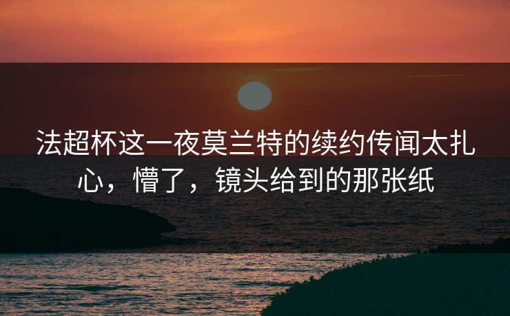法超杯这一夜莫兰特的续约传闻太扎心,懵了,镜头给到的那张纸 法超杯这一夜莫兰特的续约传闻太扎心,懵了,镜头给到的那张纸