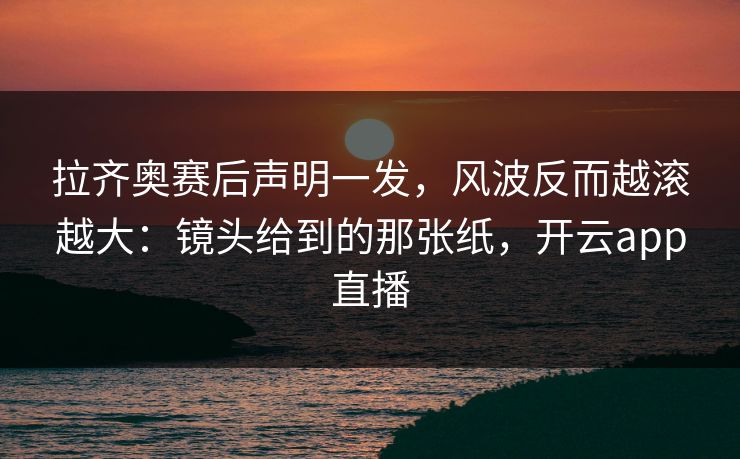 拉齐奥赛后声明一发,风波反而越滚越大:镜头给到的那张纸,开云app直播 拉齐奥赛后声明一发,风波反而越滚越大:镜头给到的那张纸,开云app直播