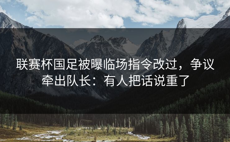 联赛杯国足被曝临场指令改过,争议牵出队长:有人把话说重了 联赛杯国足被曝临场指令改过,争议牵出队长:有人把话说重了