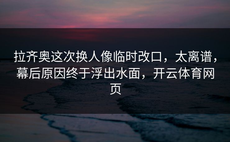 拉齐奥这次换人像临时改口,太离谱,幕后原因终于浮出水面,开云体育网页 拉齐奥这次换人像临时改口,太离谱,幕后原因终于浮出水面,开云体育网页