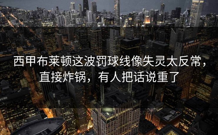 西甲布莱顿这波罚球线像失灵太反常，直接炸锅，有人把话说重了