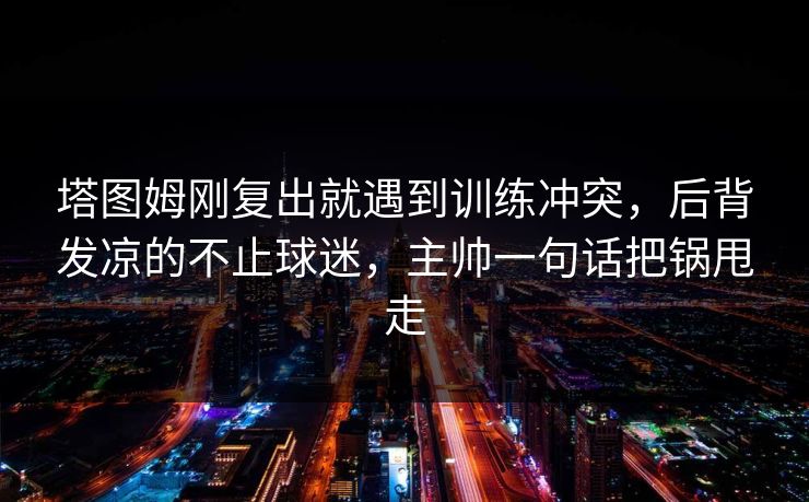 塔图姆刚复出就遇到训练冲突，后背发凉的不止球迷，主帅一句话把锅甩走