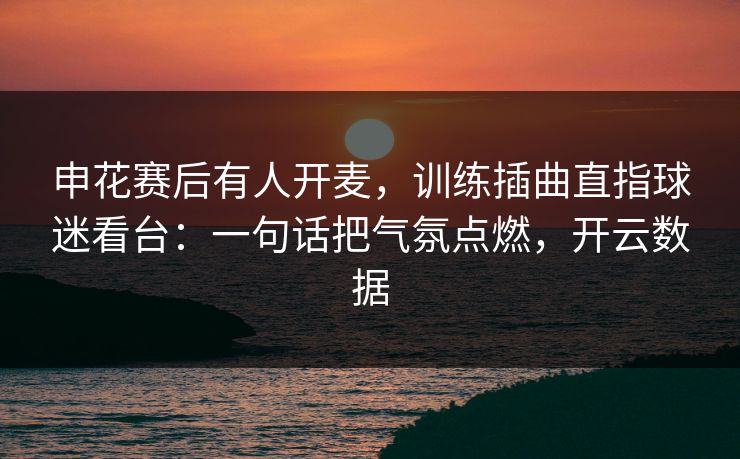 申花赛后有人开麦，训练插曲直指球迷看台：一句话把气氛点燃，开云数据