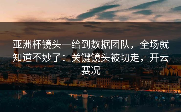 亚洲杯镜头一给到数据团队，全场就知道不妙了：关键镜头被切走，开云赛况